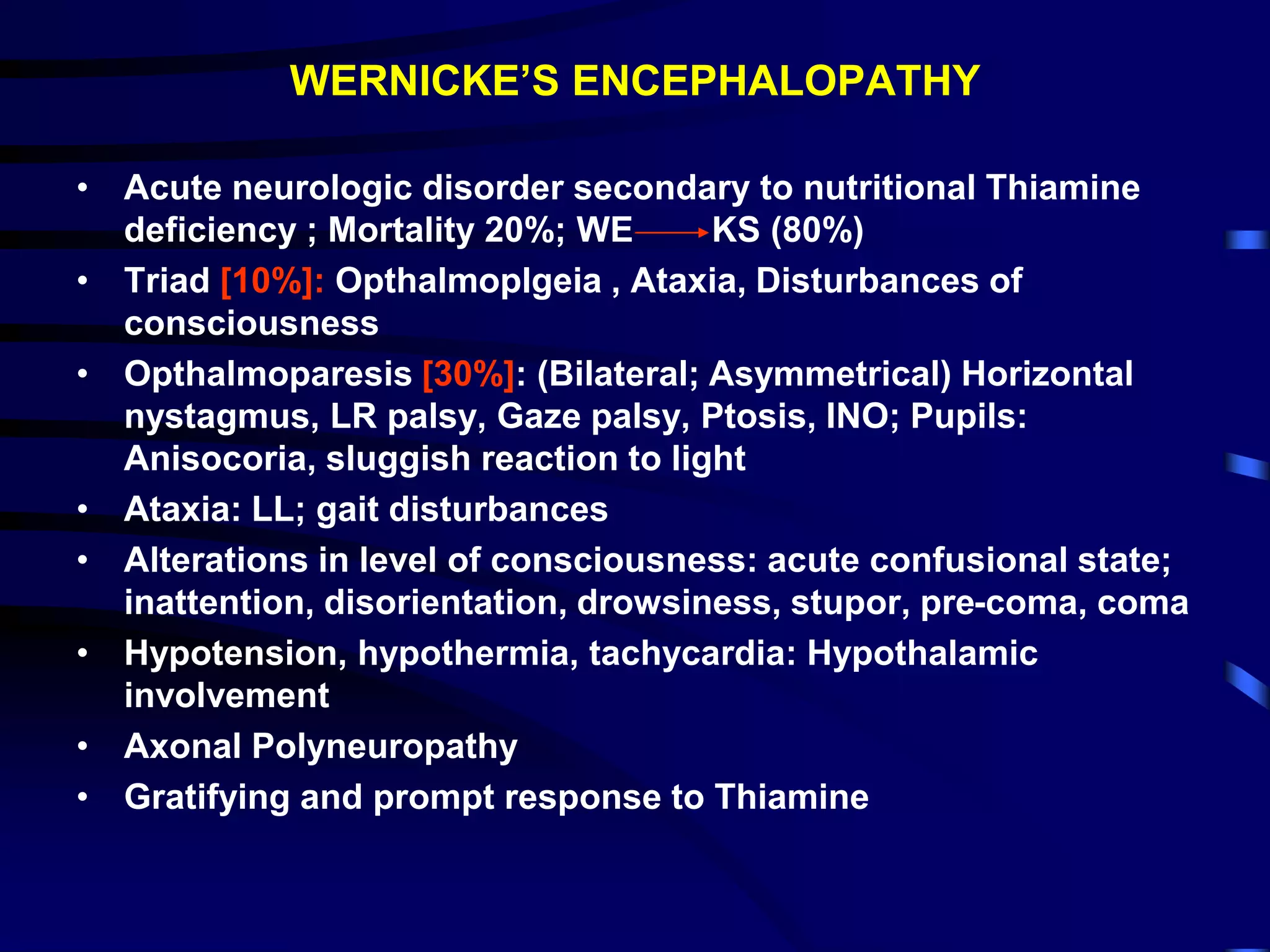 WERNICKE’S ENCEPHALOPATHY
• Acute neurologic disorder secondary to nutritional Thiamine
deficiency ; Mortality 20%; WE KS (80%)
• Triad [10%]: Opthalmoplgeia , Ataxia, Disturbances of
consciousness
• Opthalmoparesis [30%]: (Bilateral; Asymmetrical) Horizontal
nystagmus, LR palsy, Gaze palsy, Ptosis, INO; Pupils:
Anisocoria, sluggish reaction to light
• Ataxia: LL; gait disturbances
• Alterations in level of consciousness: acute confusional state;
inattention, disorientation, drowsiness, stupor, pre-coma, coma
• Hypotension, hypothermia, tachycardia: Hypothalamic
involvement
• Axonal Polyneuropathy
• Gratifying and prompt response to Thiamine
 