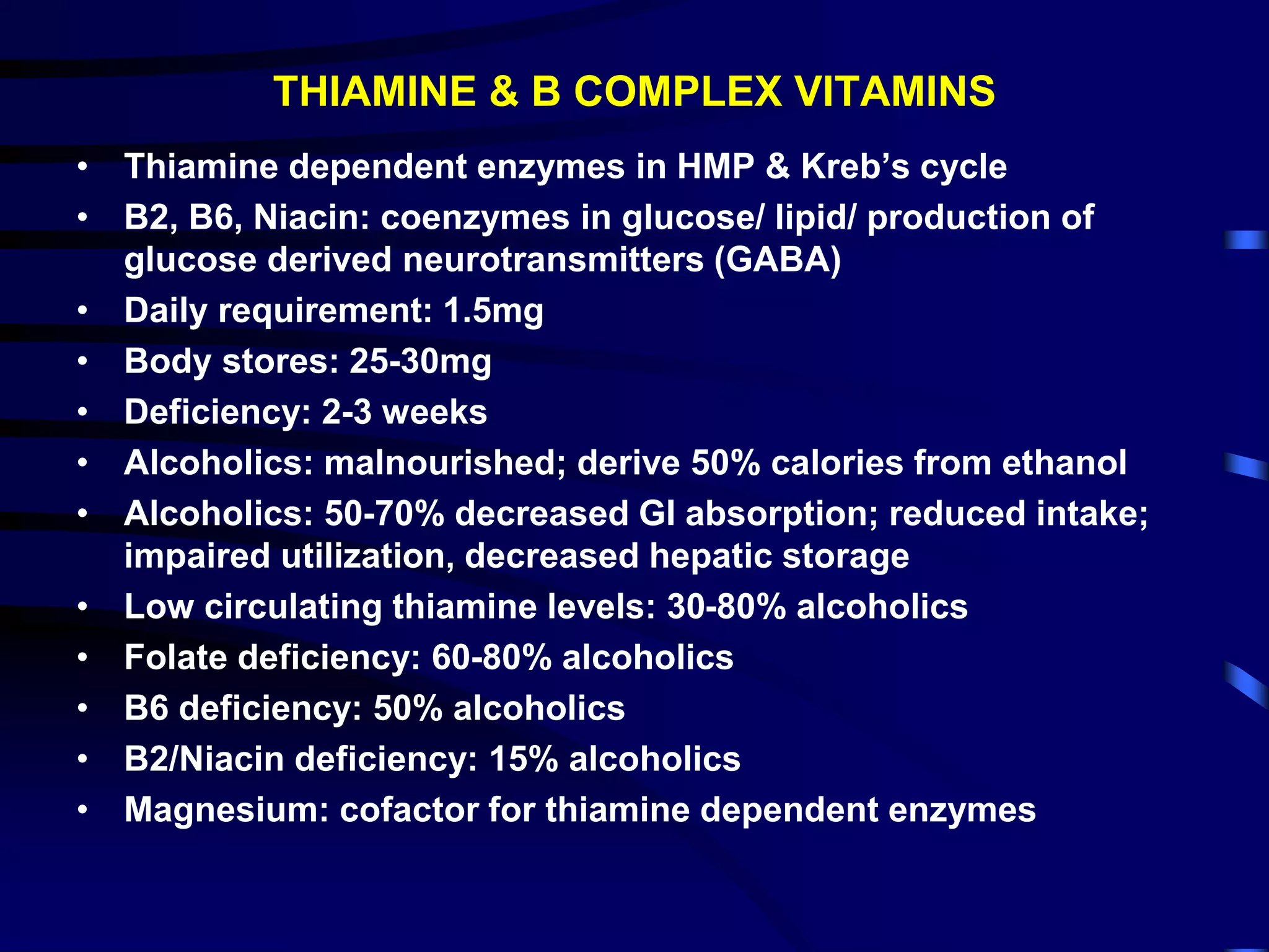 THIAMINE & B COMPLEX VITAMINS
• Thiamine dependent enzymes in HMP & Kreb’s cycle
• B2, B6, Niacin: coenzymes in glucose/ lipid/ production of
glucose derived neurotransmitters (GABA)
• Daily requirement: 1.5mg
• Body stores: 25-30mg
• Deficiency: 2-3 weeks
• Alcoholics: malnourished; derive 50% calories from ethanol
• Alcoholics: 50-70% decreased GI absorption; reduced intake;
impaired utilization, decreased hepatic storage
• Low circulating thiamine levels: 30-80% alcoholics
• Folate deficiency: 60-80% alcoholics
• B6 deficiency: 50% alcoholics
• B2/Niacin deficiency: 15% alcoholics
• Magnesium: cofactor for thiamine dependent enzymes
 