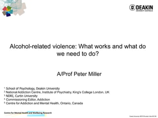 Centre for Mental Health and Wellbeing Research
Alcohol-related violence: What works and what do
we need to do?
A/Prof Peter Miller
1 School of Psychology, Deakin University
2 National Addiction Centre, Institute of Psychiatry, King's College London, UK
3 NDRI, Curtin University
4 Commissioning Editor, Addiction
5 Centre for Addiction and Mental Health, Ontario, Canada
 