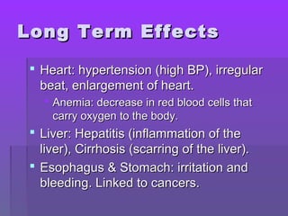 LLoonngg TTeerrmm EEffffeeccttss 
 HHeeaarrtt:: hhyyppeerrtteennssiioonn ((hhiigghh BBPP)),, iirrrreegguullaarr 
bbeeaatt,, eennllaarrggeemmeenntt ooff hheeaarrtt.. 
 AAnneemmiiaa:: ddeeccrreeaassee iinn rreedd bblloooodd cceellllss tthhaatt 
ccaarrrryy ooxxyyggeenn ttoo tthhee bbooddyy.. 
 LLiivveerr:: HHeeppaattiittiiss ((iinnffllaammmmaattiioonn ooff tthhee 
lliivveerr)),, CCiirrrrhhoossiiss ((ssccaarrrriinngg ooff tthhee lliivveerr)).. 
 EEssoopphhaagguuss && SSttoommaacchh:: iirrrriittaattiioonn aanndd 
bblleeeeddiinngg.. LLiinnkkeedd ttoo ccaanncceerrss.. 
 