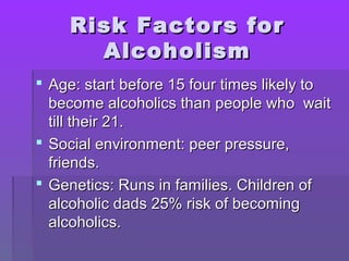 RRiisskk FFaaccttoorrss ffoorr 
AAllccoohhoolliissmm 
 AAggee:: ssttaarrtt bbeeffoorree 1155 ffoouurr ttiimmeess lliikkeellyy ttoo 
bbeeccoommee aallccoohhoolliiccss tthhaann ppeeooppllee wwhhoo wwaaiitt 
ttiillll tthheeiirr 2211.. 
 SSoocciiaall eennvviirroonnmmeenntt:: ppeeeerr pprreessssuurree,, 
ffrriieennddss.. 
 GGeenneettiiccss:: RRuunnss iinn ffaammiilliieess.. CChhiillddrreenn ooff 
aallccoohhoolliicc ddaaddss 2255%% rriisskk ooff bbeeccoommiinngg 
aallccoohhoolliiccss.. 
 