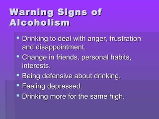 WWaarrnniinngg SSiiggnnss ooff 
AAllccoohhoolliissmm 
 DDrriinnkkiinngg ttoo ddeeaall wwiitthh aannggeerr,, ffrruussttrraattiioonn 
aanndd ddiissaappppooiinnttmmeenntt.. 
 CChhaannggee iinn ffrriieennddss,, ppeerrssoonnaall hhaabbiittss,, 
iinntteerreessttss.. 
 BBeeiinngg ddeeffeennssiivvee aabboouutt ddrriinnkkiinngg.. 
 FFeeeelliinngg ddeepprreesssseedd.. 
 DDrriinnkkiinngg mmoorree ffoorr tthhee ssaammee hhiigghh.. 
 