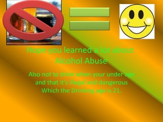 Hope you learned a lot about  Alcohol Abuse Also not to drink when your under age and that it’s illegal and dangerous Which the Drinking age is 21.