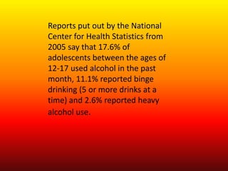 Reports put out by the National Center for Health Statistics from 2005 say that 17.6% of adolescents between the ages of 12-17 used alcohol in the past month, 11.1% reported binge drinking (5 or more drinks at a time) and 2.6% reported heavy alcohol use. 