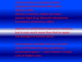 Drunk driving is the nation's most frequently committed violent crime. (MADD, 1996)Alcohol is society's oldest and most popular legal drug. (Narcotic Educational Foundation of America, 2002). Alcohol is a $100 billion business in America, but it costs much more than that to repair the damages of alcohol abuse.Some experts estimate that cost at more than $175 billion this year, but that's a conservative guess — and it doesn't include a lot of hidden costs: