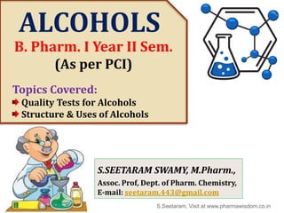 ALCOHOLS
Topics Covered:
Quality Tests for Alcohols
Structure & Uses of Alcohols
B. Pharm. I Year II Sem.
(As per PCI)
S.Seetaram, Visit at www.pharmawisdom.co.in
S.SEETARAM SWAMY, M.Pharm.,
Assoc. Prof, Dept. of Pharm. Chemistry,
E-mail: seetaram.443@gmail.com
 