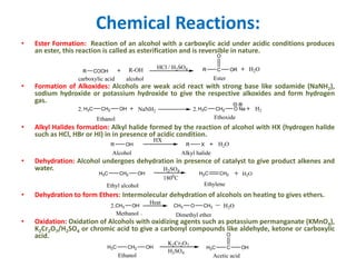 Chemical Reactions:
• Ester Formation: Reaction of an alcohol with a carboxylic acid under acidic conditions produces
an ester, this reaction is called as esterification and is reversible in nature.
• Formation of Alkoxides: Alcohols are weak acid react with strong base like sodamide (NaNH2),
sodium hydroxide or potassium hydroxide to give the respective alkoxides and form hydrogen
gas.
• Alkyl Halides formation: Alkyl halide formed by the reaction of alcohol with HX (hydrogen halide
such as HCl, HBr or HI) in in presence of acidic condition.
• Dehydration: Alcohol undergoes dehydration in presence of catalyst to give product alkenes and
water.
• Dehydration to form Ethers: Intermolecular dehydration of alcohols on heating to gives ethers.
• Oxidation: Oxidation of Alcohols with oxidizing agents such as potassium permanganate (KMnO4),
K2Cr2O7/H2SO4 or chromic acid to give a carbonyl compounds like aldehyde, ketone or carboxylic
acid.
R C OR
O
R-OHR COOH
Ester
HCl / H2SO4 H2O
carboxylic acid alcohol
H3C CH2 OH
Ethanol
NaNH2 H3C CH2 O Na H2
Ethoxide
2. 2.
R OH
HX
R X H2O
Alcohol Alkyl halide
H3C CH2 OH H2C CH2
1800
C
H2SO4
H2O
Ethyl alcohol Ethylene
Ethanol
K2Cr2O7
H2SO4
H3C CH2 OH H3C C OH
O
Acetic acid
CH3 OH CH3 O CH32.
Heat
Methanol Dimethyl ether
H2O
 