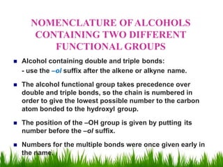 NOMENCLATURE OFALCOHOLS
CONTAINING TWO DIFFERENT
FUNCTIONAL GROUPS
 Alcohol containing double and triple bonds:
- use the –ol suffix after the alkene or alkyne name.
 The alcohol functional group takes precedence over
double and triple bonds, so the chain is numbered in
order to give the lowest possible number to the carbon
atom bonded to the hydroxyl group.
 The position of the –OH group is given by putting its
number before the –ol suffix.
 Numbers for the multiple bonds were once given early in
the name.
 