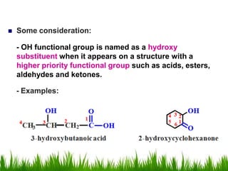  Some consideration:
- OH functional group is named as a hydroxy
substituent when it appears on a structure with a
higher priority functional group such as acids, esters,
aldehydes and ketones.
- Examples:
 