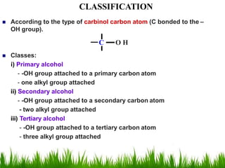  According to the type of carbinol carbon atom (C bonded to the –
OH group).
C O H
 Classes:
i) Primary alcohol
- -OH group attached to a primary carbon atom
- one alkyl group attached
ii) Secondary alcohol
- -OH group attached to a secondary carbon atom
- two alkyl group attached
iii) Tertiary alcohol
- -OH group attached to a tertiary carbon atom
- three alkyl group attached
CLASSIFICATION
 