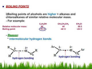  BOILING POINTS
i)Boiling points of alcohols are higher > alkanes and
chloroalkanes of similar relative molecular mass.
- For example:
C2H5OH CH3CH2CH3 CH3Cl
Relative molecular mass: 46 44 50.5
Boiling point: 78 C -42 C -24 C
- Reason:
* intermolecular hydrogen bonds
 
