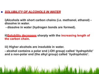  SOLUBILITY OF ALCOHOLS IN WATER
i)Alcohols with short carbon chains (i.e. methanol, ethanol) -
dissolve in water.
- dissolve in water (hydrogen bonds are formed).
ii)Solubility decreases sharply with the increasing length of
the carbon chain.
iii) Higher alcohols are insoluble in water.
- alcohol contains a polar end (-OH group) called ‘hydrophilic’
and a non-polar end (the alkyl group) called ‘hydrophobic’.
 