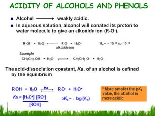  Alcohol weakly acidic.
 In aqueous solution, alcohol will donated its proton to
water molecule to give an alkoxide ion (R-O-).
ACIDITY OF ALCOHOLS AND PHENOLS
The acid-dissociation constant, Ka, of an alcohol is defined
by the equilibrium
 