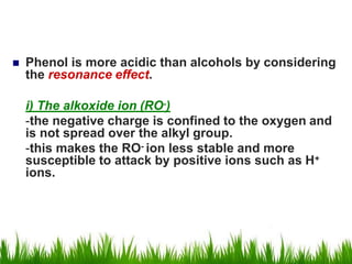  Phenol is more acidic than alcohols by considering
the resonance effect.
i) The alkoxide ion (RO-)
-the negative charge is confined to the oxygen and
is not spread over the alkyl group.
-this makes the RO- ion less stable and more
susceptible to attack by positive ions such as H+
ions.
 