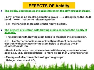 The acidity decreases as the substitution on the alkyl group increase.
- Ethyl group is an electron-donating group strengthens the –O-H
bond harder to release a proton.
- i.e: methanol is more acidic than t-butyl alcohol.
 The present of electron-withdrawing atoms enhances the acidity of
alcohols.
- The electron withdrawing atom helps to stabilize the alkoxide ion.
-i.e: 2-chloroethanol is more acidic than ethanol because the
electron-withdrawing chlorine atom helps to stabilize the 2-
chloroethoxide ion.
-Alcohol with more than one electron withdrawing atoms are more
acidic. i.e. 2,2,-dichloroethanol is more acidic than 2-chloroethanol.
- Example of electron-withdrawing atom/groups:
Halogen atoms and NO2.
EFFECTS OF Acidity
 