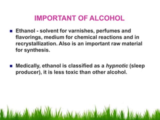 IMPORTANT OF ALCOHOL
 Ethanol - solvent for varnishes, perfumes and
flavorings, medium for chemical reactions and in
recrystallization. Also is an important raw material
for synthesis.
 Medically, ethanol is classified as a hypnotic (sleep
producer), it is less toxic than other alcohol.
 