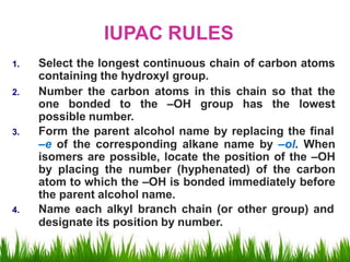IUPAC RULES
1. Select the longest continuous chain of carbon atoms
containing the hydroxyl group.
2. Number the carbon atoms in this chain so that the
one bonded to the –OH group has the lowest
possible number.
3. Form the parent alcohol name by replacing the final
–e of the corresponding alkane name by –ol. When
isomers are possible, locate the position of the –OH
by placing the number (hyphenated) of the carbon
atom to which the –OH is bonded immediately before
the parent alcohol name.
4. Name each alkyl branch chain (or other group) and
designate its position by number.
 