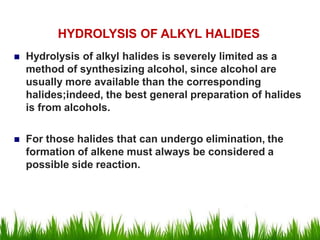  Hydrolysis of alkyl halides is severely limited as a
method of synthesizing alcohol, since alcohol are
usually more available than the corresponding
halides;indeed, the best general preparation of halides
is from alcohols.
 For those halides that can undergo elimination, the
formation of alkene must always be considered a
possible side reaction.
HYDROLYSIS OF ALKYL HALIDES
 