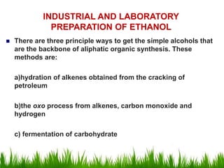  There are three principle ways to get the simple alcohols that
are the backbone of aliphatic organic synthesis. These
methods are:
a)hydration of alkenes obtained from the cracking of
petroleum
b)the oxo process from alkenes, carbon monoxide and
hydrogen
c) fermentation of carbohydrate
INDUSTRIAL AND LABORATORY
PREPARATION OF ETHANOL
 