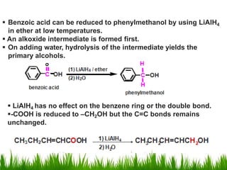  Benzoic acid can be reduced to phenylmethanol by using LiAlH4
in ether at low temperatures.
 An alkoxide intermediate is formed first.
 On adding water, hydrolysis of the intermediate yields the
primary alcohols.
 LiAlH4 has no effect on the benzene ring or the double bond.
-COOH is reduced to –CH2OH but the C=C bonds remains
unchanged.
 