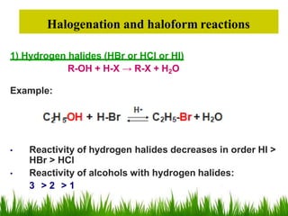 Halogenation and haloform reactions
1) Hydrogen halides (HBr or HCl or HI)
R-OH + H-X → R-X + H2O
Example:
• Reactivity of hydrogen halides decreases in order HI >
HBr > HCl
• Reactivity of alcohols with hydrogen halides:
3 > 2 > 1
 