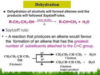  Dehydration of alcohols will formed alkenes and the
products will followed Saytzeff rules.
Dehydration
 Saytzeff rule:
• - A reaction that produces an alkene would favour
the formation of an alkene that has the greatest
number of substituents attached to the C=C group.
 