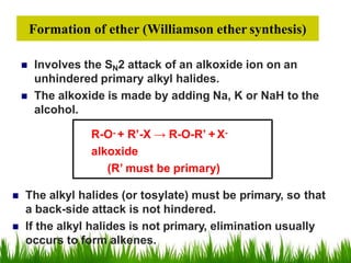  Involves the SN2 attack of an alkoxide ion on an
unhindered primary alkyl halides.
 The alkoxide is made by adding Na, K or NaH to the
alcohol.
R-O- + R’-X → R-O-R’ + X-
alkoxide
(R’ must be primary)
Formation of ether (Williamson ether synthesis)
 The alkyl halides (or tosylate) must be primary, so that
a back-side attack is not hindered.
 If the alkyl halides is not primary, elimination usually
occurs to form alkenes.
 
