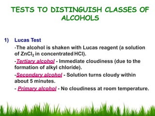 1) Lucas Test
-The alcohol is shaken with Lucas reagent (a solution
of ZnCl2 in concentratedHCl).
-Tertiary alcohol - Immediate cloudiness (due to the
formation of alkyl chloride).
-Secondary alcohol - Solution turns cloudy within
about 5 minutes.
- Primary alcohol - No cloudiness at room temperature.
TESTS TO DISTINGUISH CLASSES OF
ALCOHOLS
 