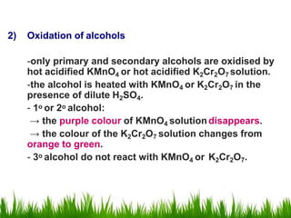 2) Oxidation of alcohols
-only primary and secondary alcohols are oxidised by
hot acidified KMnO4 or hot acidified K2Cr2O7 solution.
-the alcohol is heated with KMnO4 or K2Cr2O7 in the
presence of dilute H2SO4.
- 1o or 2o alcohol:
→ the purple colour of KMnO4 solutiondisappears.
→ the colour of the K2Cr2O7 solution changes from
orange to green.
- 3o alcohol do not react with KMnO4 or K2Cr2O7.
 