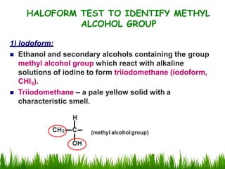 HALOFORM TEST TO IDENTIFY METHYL
ALCOHOL GROUP
1) Iodoform:
 Ethanol and secondary alcohols containing the group
methyl alcohol group which react with alkaline
solutions of iodine to form triiodomethane (iodoform,
CHI3).
 Triiodomethane – a pale yellow solid with a
characteristic smell.
 