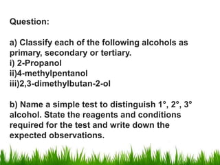 Question:
a) Classify each of the following alcohols as
primary, secondary or tertiary.
i) 2-Propanol
ii)4-methylpentanol
iii)2,3-dimethylbutan-2-ol
b) Name a simple test to distinguish 1°, 2°, 3°
alcohol. State the reagents and conditions
required for the test and write down the
expected observations.
 