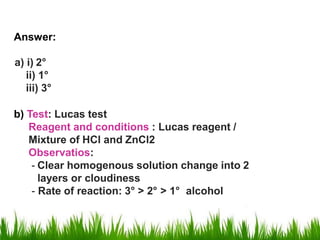 Answer:
a) i) 2°
ii) 1°
iii) 3°
b) Test: Lucas test
Reagent and conditions : Lucas reagent /
Mixture of HCl and ZnCl2
Observatios:
- Clear homogenous solution change into 2
layers or cloudiness
- Rate of reaction: 3° > 2° > 1° alcohol
 