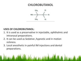 CHLOROBUTANOL
USES OF CHLOROBUTANOL:
1. It is used as a preservative in injectable, ophthalmic and
intranasal preparations.
2. It can be used as Sedative ,hypnotic and in motion
sickness.
3. Local anesthetic in painful IM injections and dental
preparations.
 