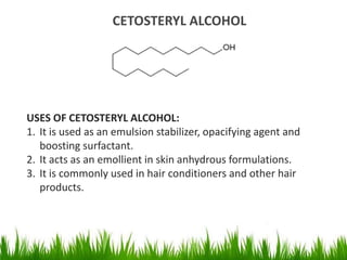 CETOSTERYL ALCOHOL
USES OF CETOSTERYL ALCOHOL:
1. It is used as an emulsion stabilizer, opacifying agent and
boosting surfactant.
2. It acts as an emollient in skin anhydrous formulations.
3. It is commonly used in hair conditioners and other hair
products.
 