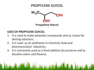 PROPYLENE GLYCOL
USES OF PROPYLENE GLYCOL:
1. It is used to make polyester compounds and as a base for
deicing solutions.
2. It is used as an antifreeze in chemical, food and
pharmaceutical industries.
3. It is commonly used as a food additive (to preserve and to
dissolve colors and flavors).
 