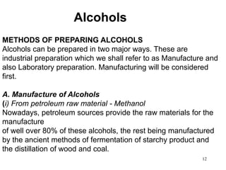 12
Alcohols
METHODS OF PREPARING ALCOHOLS
Alcohols can be prepared in two major ways. These are
industrial preparation which we shall refer to as Manufacture and
also Laboratory preparation. Manufacturing will be considered
first.
A. Manufacture of Alcohols
(i) From petroleum raw material - Methanol
Nowadays, petroleum sources provide the raw materials for the
manufacture
of well over 80% of these alcohols, the rest being manufactured
by the ancient methods of fermentation of starchy product and
the distillation of wood and coal.
 