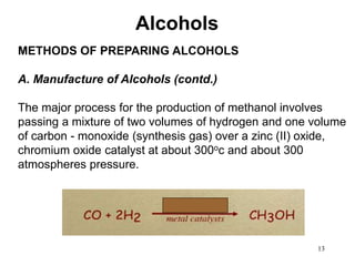 13
METHODS OF PREPARING ALCOHOLS
A. Manufacture of Alcohols (contd.)
The major process for the production of methanol involves
passing a mixture of two volumes of hydrogen and one volume
of carbon - monoxide (synthesis gas) over a zinc (II) oxide,
chromium oxide catalyst at about 300oc and about 300
atmospheres pressure.
Alcohols
 