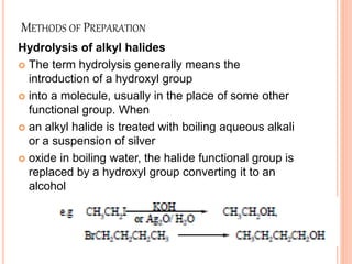 METHODS OF PREPARATION
Hydrolysis of alkyl halides
 The term hydrolysis generally means the
introduction of a hydroxyl group
 into a molecule, usually in the place of some other
functional group. When
 an alkyl halide is treated with boiling aqueous alkali
or a suspension of silver
 oxide in boiling water, the halide functional group is
replaced by a hydroxyl group converting it to an
alcohol
 