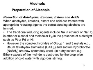 23
Alcohols
Preparation of Alcohols
Reduction of Aldehydes, Ketones, Esters and Acids
When aldehydes, ketones, esters and acid are treated with
appropriate reducing agents the corresponding alcohols are
formed.
• The traditional reducing agents include Na in ethanol or Na/Hg
in ether or alcohol and molecular H2 in the presence of a catalyst
such as Pt or Pd or Ni.
• However the complex hydrides of Group 1 and 3 metals e.g.,
lithum tetrahydro aluminate (LiAlH4) and sodium hydroborate
(NaBH4) are now commonly used. (in a dry solvent e.g.
Ether) excess of the hydride is destroyed by the drop wise
addition of cold water with vigorous stirring.
 
