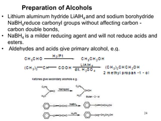 24
• Lithium aluminum hydride LiAlH4 and and sodium borohydride
NaBH4reduce carbonyl groups without affecting carbon -
carbon double bonds,
• NaBH4 is a milder reducing agent and will not reduce acids and
esters.
• Aldehydes and acids give primary alcohol, e.g.
Preparation of Alcohols
 