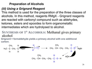 26
Preparation of Alcohols
(iii) Using a Grignard Reagent
This method is used for the preparation of the three classes of
alcohols. In this method, reagents RMgX - Grignard reagents
are reacted with carbonyl compound such as aldehydes,
ketones, esters and epoxides to form organometallic
intermediates which are hydrolysed to alcohol.
SYNTHESIS OF 1° ALCOHOLS: Methanal gives primary
alcohol.
Grignard + formaldehyde yields a primary alcohol with one additional
carbon.
C O
H
H
C
CH3
H3C CH2 C MgBr
H
H
H
CH3 CH
CH3
CH2 CH2 C
H
H
O MgBr
HOH
CH3 CH
CH3
CH2 CH2 C
H
H
O H
 