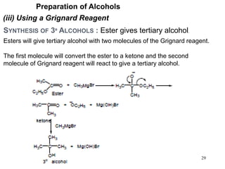 29
Preparation of Alcohols
(iii) Using a Grignard Reagent
SYNTHESIS OF 3º ALCOHOLS : Ester gives tertiary alcohol.
Esters will give tertiary alcohol with two molecules of the Grignard reagent.
The first molecule will convert the ester to a ketone and the second
molecule of Grignard reagent will react to give a tertiary alcohol.
 