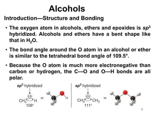 3
• The oxygen atom in alcohols, ethers and epoxides is sp3
hybridized. Alcohols and ethers have a bent shape like
that in H2O.
• The bond angle around the O atom in an alcohol or ether
is similar to the tetrahedral bond angle of 109.5°.
• Because the O atom is much more electronegative than
carbon or hydrogen, the C—O and O—H bonds are all
polar.
Introduction—Structure and Bonding
Alcohols
 
