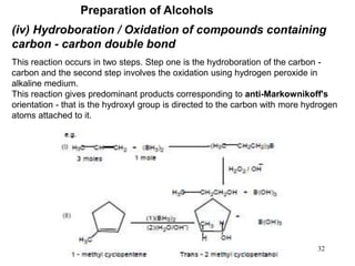 32
(iv) Hydroboration / Oxidation of compounds containing
carbon - carbon double bond
This reaction occurs in two steps. Step one is the hydroboration of the carbon -
carbon and the second step involves the oxidation using hydrogen peroxide in
alkaline medium.
This reaction gives predominant products corresponding to anti-Markownikoff's
orientation - that is the hydroxyl group is directed to the carbon with more hydrogen
atoms attached to it.
Preparation of Alcohols
 