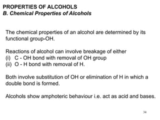 34
PROPERTIES OF ALCOHOLS
B. Chemical Properties of Alcohols
The chemical properties of an alcohol are determined by its
functional group-OH.
Reactions of alcohol can involve breakage of either
(i) C - OH bond with removal of OH group
(ii) O - H bond with removal of H.
Both involve substitution of OH or elimination of H in which a
double bond is formed.
Alcohols show amphoteric behaviour i.e. act as acid and bases.
 