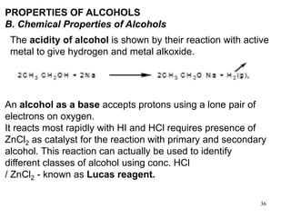 36
PROPERTIES OF ALCOHOLS
B. Chemical Properties of Alcohols
The acidity of alcohol is shown by their reaction with active
metal to give hydrogen and metal alkoxide.
An alcohol as a base accepts protons using a lone pair of
electrons on oxygen.
It reacts most rapidly with HI and HCl requires presence of
ZnCl2 as catalyst for the reaction with primary and secondary
alcohol. This reaction can actually be used to identify
different classes of alcohol using conc. HCl
/ ZnCl2 - known as Lucas reagent.
 