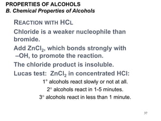 37
REACTION WITH HCL
Chloride is a weaker nucleophile than
bromide.
Add ZnCl2, which bonds strongly with
–OH, to promote the reaction.
The chloride product is insoluble.
Lucas test: ZnCl2 in concentrated HCl:
1° alcohols react slowly or not at all.
2 alcohols react in 1-5 minutes.
3 alcohols react in less than 1 minute.
PROPERTIES OF ALCOHOLS
B. Chemical Properties of Alcohols
 