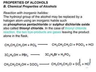 39
PROPERTIES OF ALCOHOLS
B. Chemical Properties of Alcohols
Reaction with inorganic halides:
The hydroxyl group of the alcohol may be replaced by a
halogen atom using an inorganic halide such
as phosphorus pentachloride or sulphur dichloride oxide
also called thionyl chloride. In the case of thionyl chloride
reaction, the two bye-products are gases leaving the product
alone in the flask.
 