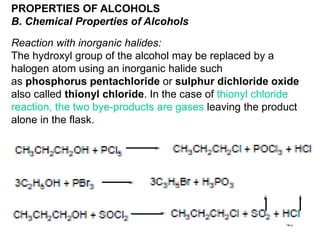 40
PROPERTIES OF ALCOHOLS
B. Chemical Properties of Alcohols
Reaction with inorganic halides:
The hydroxyl group of the alcohol may be replaced by a
halogen atom using an inorganic halide such
as phosphorus pentachloride or sulphur dichloride oxide
also called thionyl chloride. In the case of thionyl chloride
reaction, the two bye-products are gases leaving the product
alone in the flask.
 