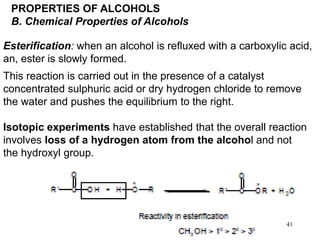 41
PROPERTIES OF ALCOHOLS
B. Chemical Properties of Alcohols
Esterification: when an alcohol is refluxed with a carboxylic acid,
an, ester is slowly formed.
This reaction is carried out in the presence of a catalyst
concentrated sulphuric acid or dry hydrogen chloride to remove
the water and pushes the equilibrium to the right.
Isotopic experiments have established that the overall reaction
involves loss of a hydrogen atom from the alcohol and not
the hydroxyl group.
 